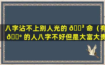 八字沾不上别人光的 🌳 命（有 💮 的人八字不好但是大富大贵）